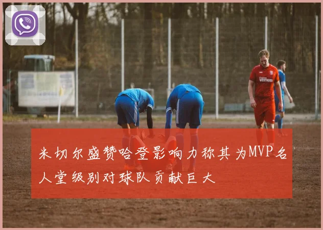 米切尔盛赞哈登影响力称其为MVP名人堂级别对球队贡献巨大