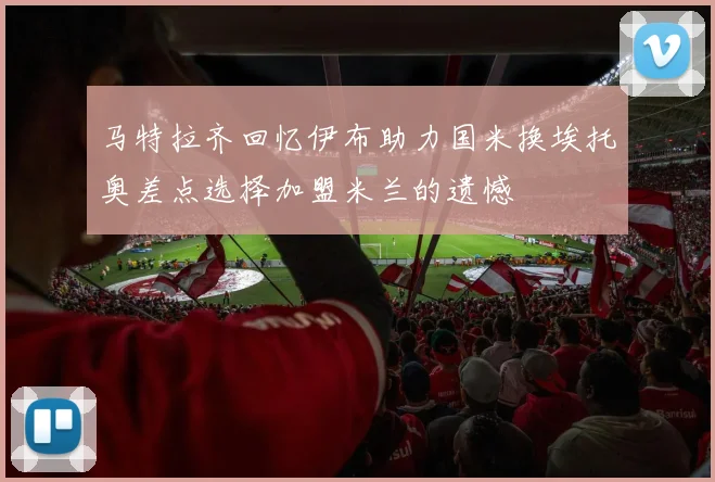 马特拉齐回忆伊布助力国米换埃托奥差点选择加盟米兰的遗憾