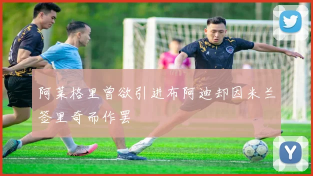 阿莱格里曾欲引进布阿迪却因米兰签里奇而作罢