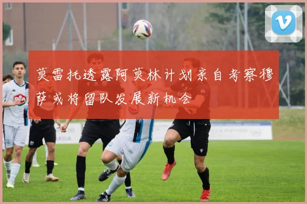 莫雷托透露阿莫林计划亲自考察穆萨或将留队发展新机会