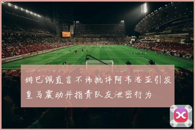 姆巴佩直言不讳批评阿韦洛亚引发皇马震动并指责队友泄密行为