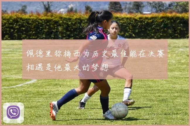 佩德里称梅西为历史最佳能在决赛相遇是他最大的梦想