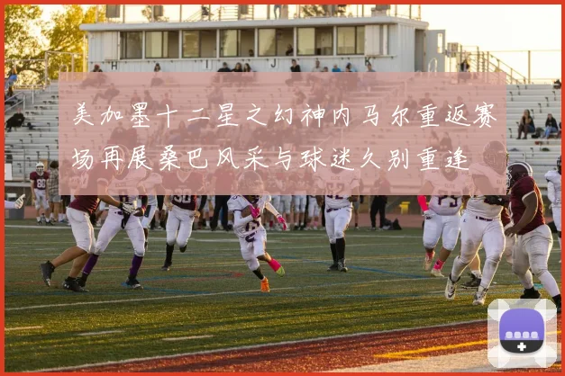 美加墨十二星之幻神内马尔重返赛场再展桑巴风采与球迷久别重逢