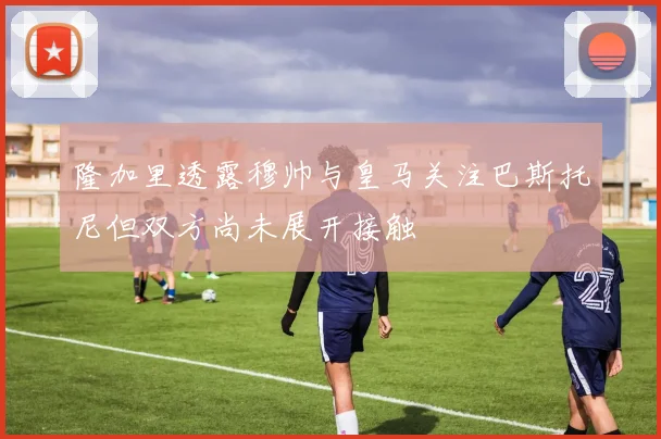 隆加里透露穆帅与皇马关注巴斯托尼但双方尚未展开接触