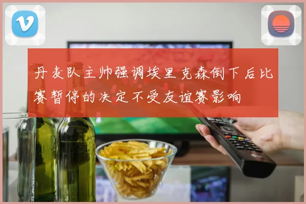 丹麦队主帅强调埃里克森倒下后比赛暂停的决定不受友谊赛影响