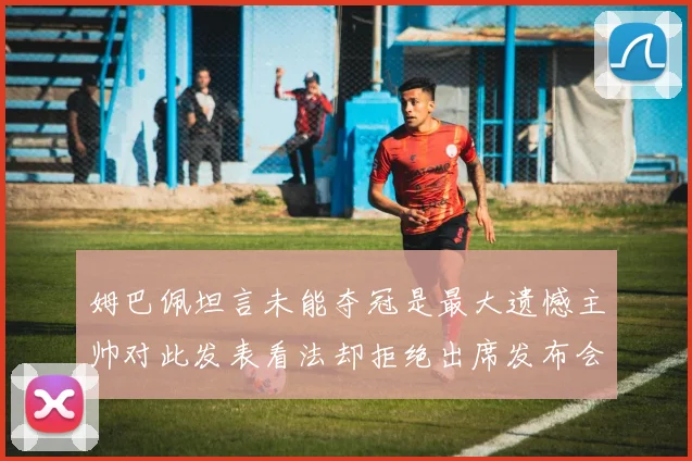 姆巴佩坦言未能夺冠是最大遗憾主帅对此发表看法却拒绝出席发布会