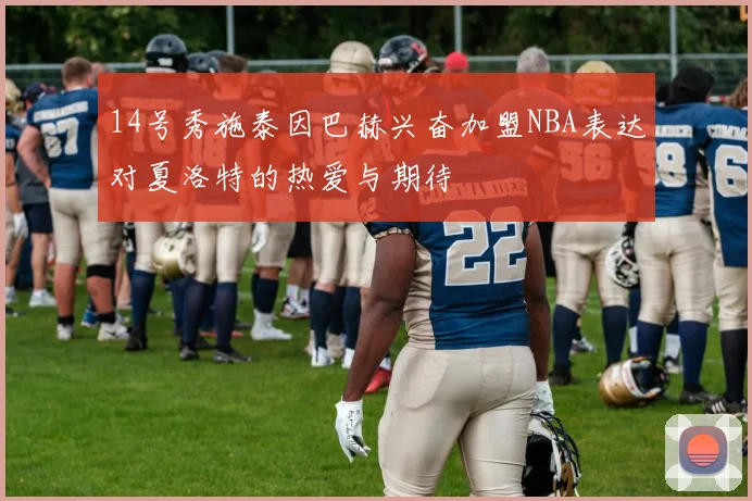 14号秀施泰因巴赫兴奋加盟NBA表达对夏洛特的热爱与期待