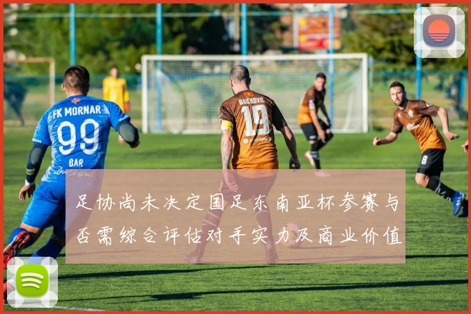 足协尚未决定国足东南亚杯参赛与否需综合评估对手实力及商业价值