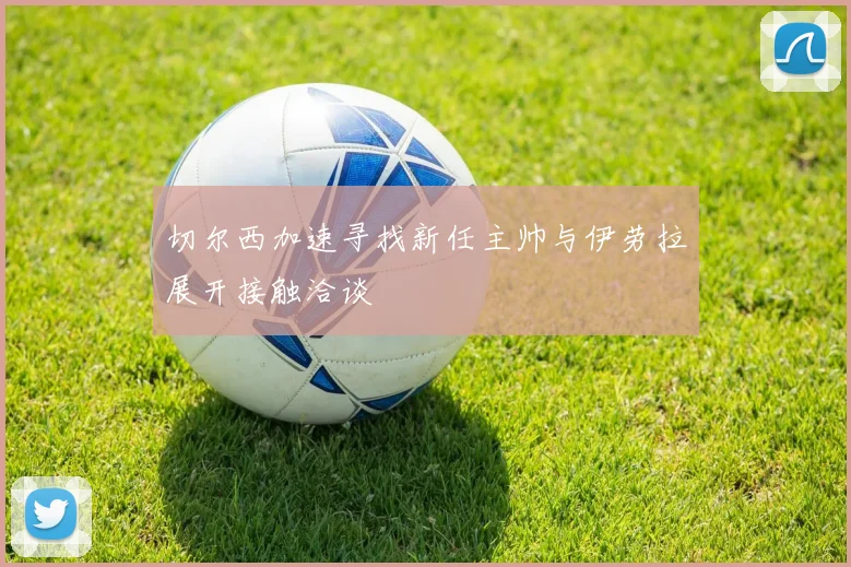 切尔西加速寻找新任主帅与伊劳拉展开接触洽谈