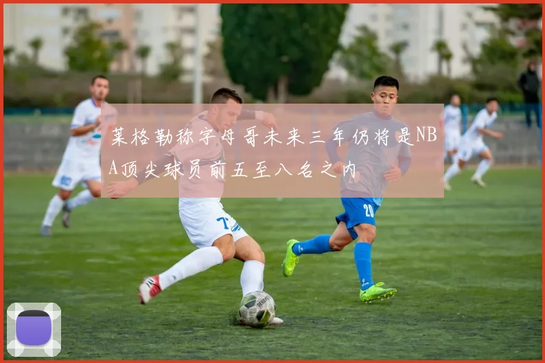 莱格勒称字母哥未来三年仍将是NBA顶尖球员前五至八名之内