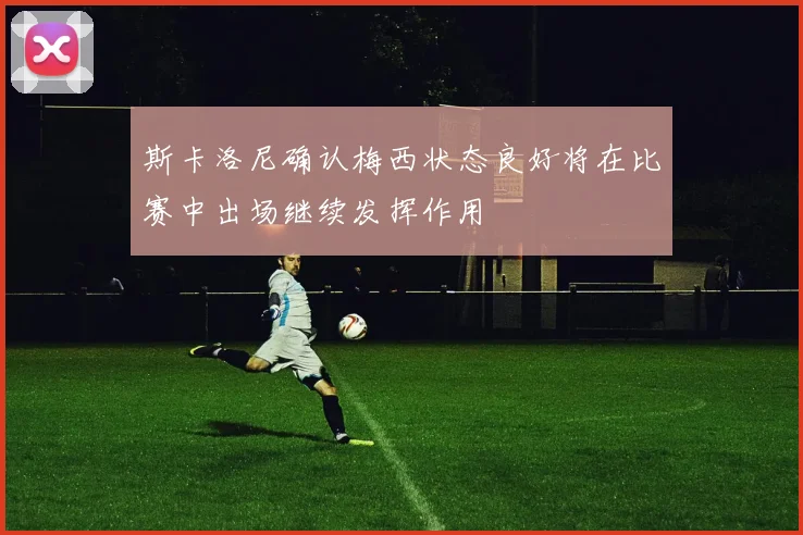斯卡洛尼确认梅西状态良好将在比赛中出场继续发挥作用