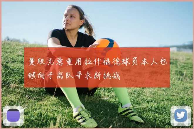 曼联无意重用拉什福德球员本人也倾向于离队寻求新挑战
